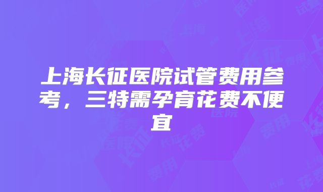 上海长征医院试管费用参考，三特需孕育花费不便宜