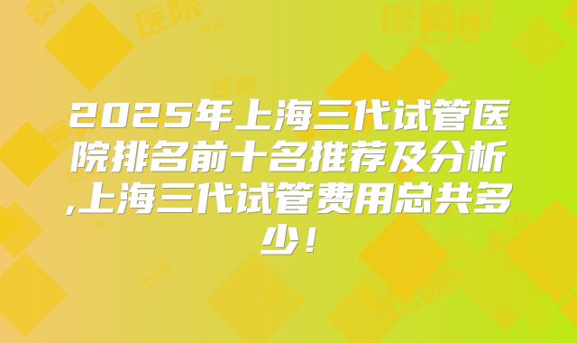2025年上海三代试管医院排名前十名推荐及分析,上海三代试管费用总共多少!