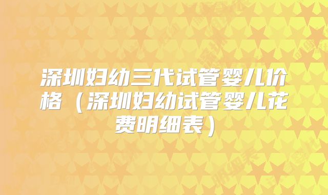 深圳妇幼三代试管婴儿价格（深圳妇幼试管婴儿花费明细表）