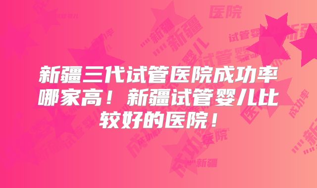 新疆三代试管医院成功率哪家高！新疆试管婴儿比较好的医院！