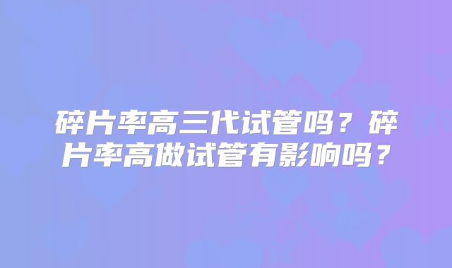 碎片率高三代试管吗?碎片率高做试管有影响吗?