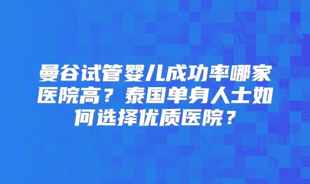 曼谷试管婴儿成功率哪家医院高？泰国单身人士如何选择优质医院？