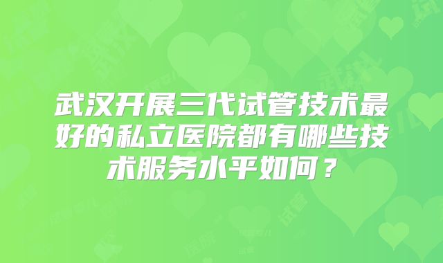 武汉开展三代试管技术最好的私立医院都有哪些技术服务水平如何？