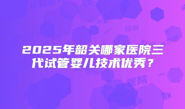 2025年韶关哪家医院三代试管婴儿技术优秀?