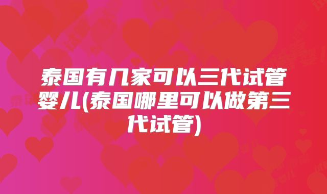 泰国有几家可以三代试管婴儿(泰国哪里可以做第三代试管)
