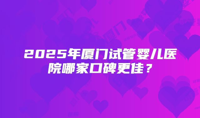 2025年厦门试管婴儿医院哪家口碑更佳?