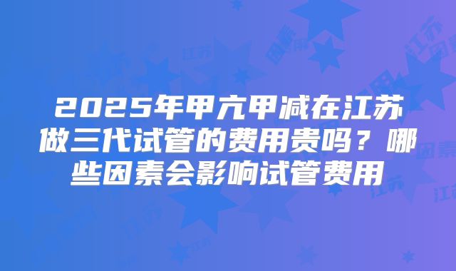 2025年甲亢甲减在江苏做三代试管的费用贵吗？哪些因素会影响试管费用
