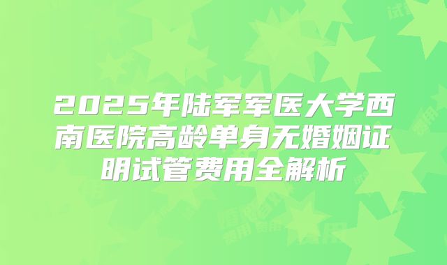 2025年陆军军医大学西南医院高龄单身无婚姻证明试管费用全解析