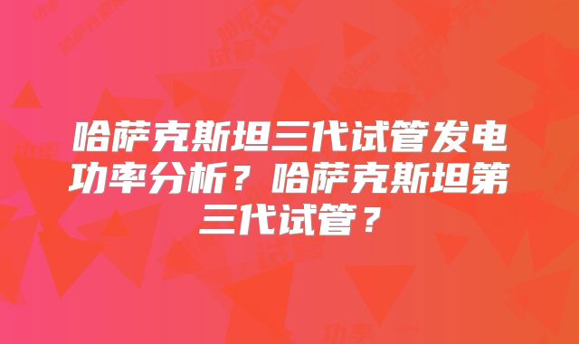哈萨克斯坦三代试管发电功率分析？哈萨克斯坦第三代试管？