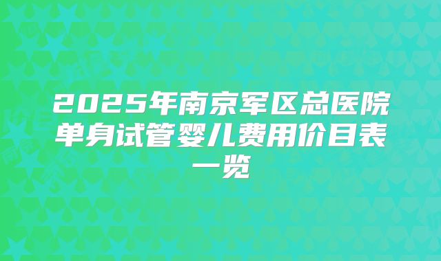 2025年南京军区总医院单身试管婴儿费用价目表一览