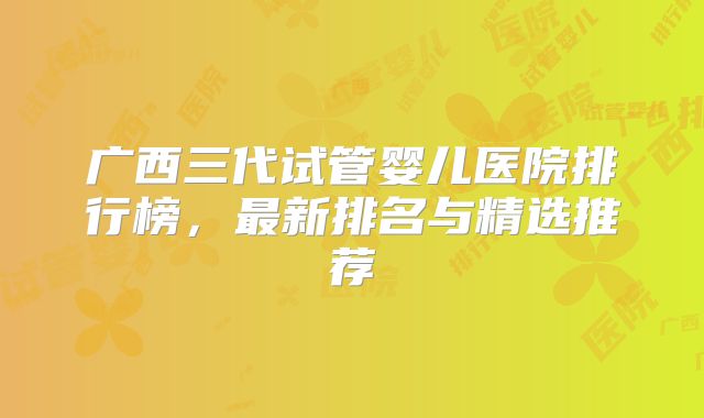 广西三代试管婴儿医院排行榜,最新排名与精选推荐