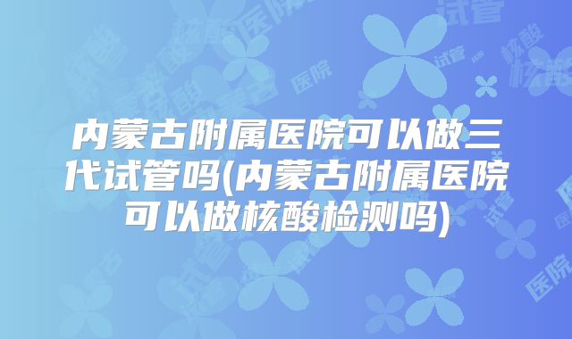 内蒙古附属医院可以做三代试管吗(内蒙古附属医院可以做核酸检测吗)