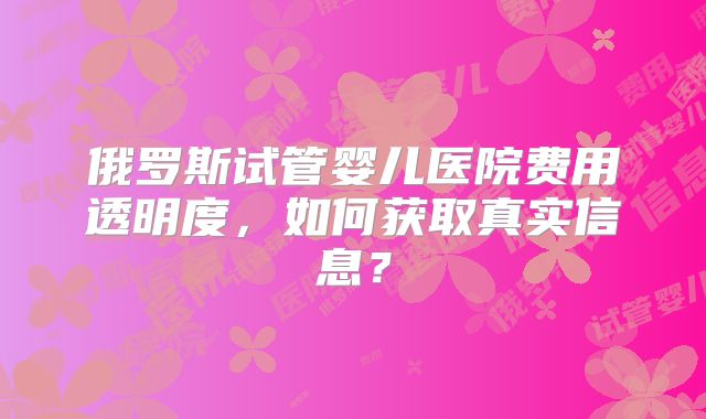 俄罗斯试管婴儿医院费用透明度，如何获取真实信息？
