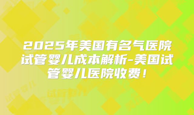 2025年美国有名气医院试管婴儿成本解析-美国试管婴儿医院收费！