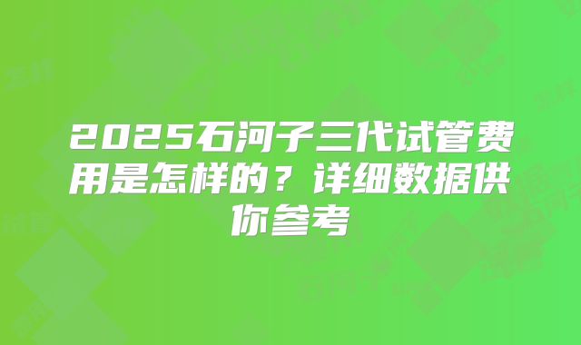 2025石河子三代试管费用是怎样的？详细数据供你参考