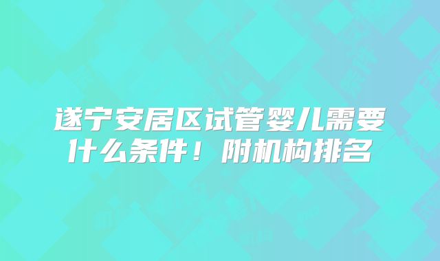 遂宁安居区试管婴儿需要什么条件！附机构排名