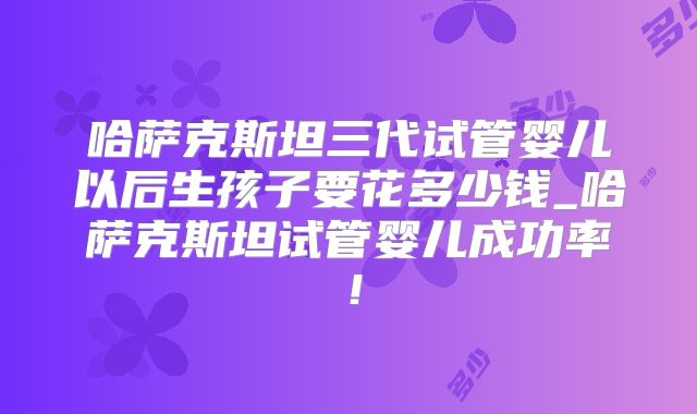 哈萨克斯坦三代试管婴儿以后生孩子要花多少钱_哈萨克斯坦试管婴儿成功率！