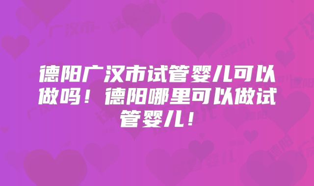 德阳广汉市试管婴儿可以做吗！德阳哪里可以做试管婴儿！