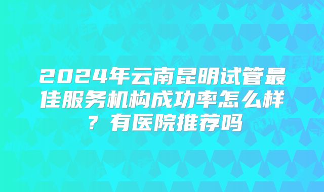 2024年云南昆明试管最佳服务机构成功率怎么样？有医院推荐吗