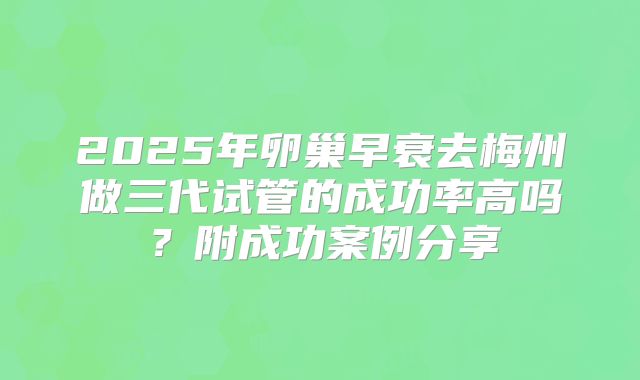 2025年卵巢早衰去梅州做三代试管的成功率高吗?附成功案例分享