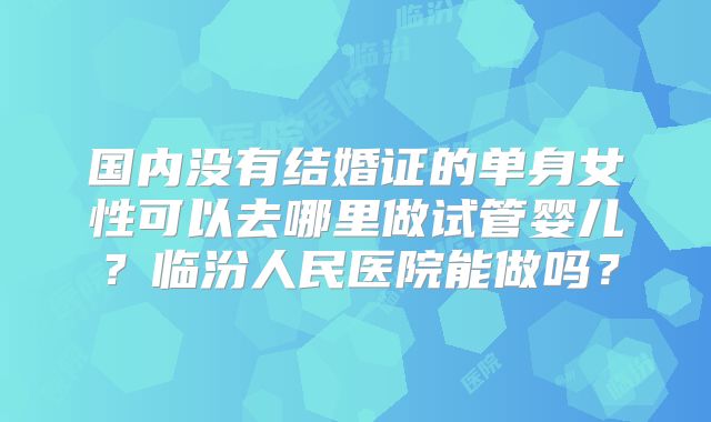 国内没有结婚证的单身女性可以去哪里做试管婴儿？临汾人民医院能做吗？