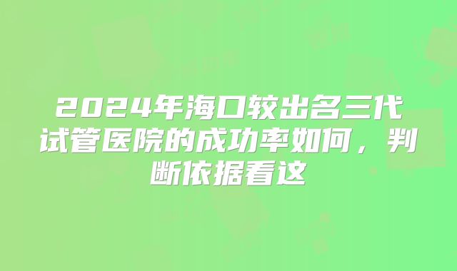 2024年海口较出名三代试管医院的成功率如何，判断依据看这