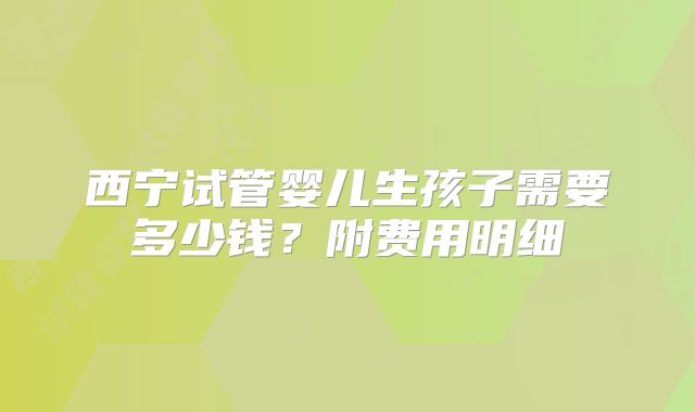 西宁试管婴儿生孩子需要多少钱?附费用明细