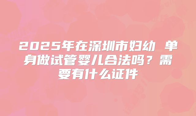 2025年在深圳市妇幼 单身做试管婴儿合法吗？需要有什么证件