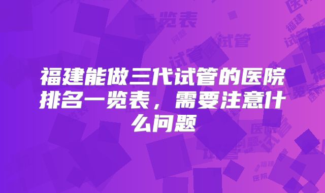 福建能做三代试管的医院排名一览表,需要注意什么问题