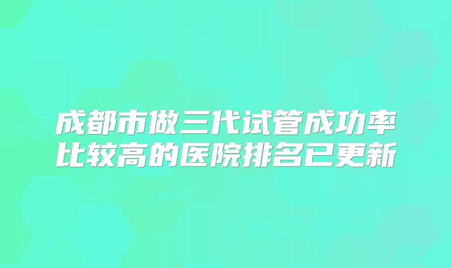 成都市做三代试管成功率比较高的医院排名已更新