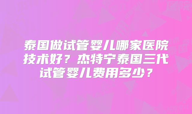泰国做试管婴儿哪家医院技术好？杰特宁泰国三代试管婴儿费用多少？