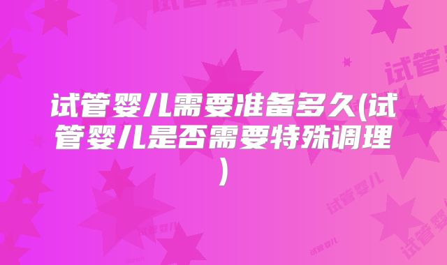 试管婴儿需要准备多久(试管婴儿是否需要特殊调理)