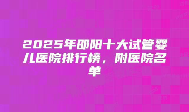 2025年邵阳十大试管婴儿医院排行榜，附医院名单
