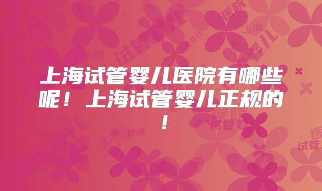 上海试管婴儿医院有哪些呢！上海试管婴儿正规的！