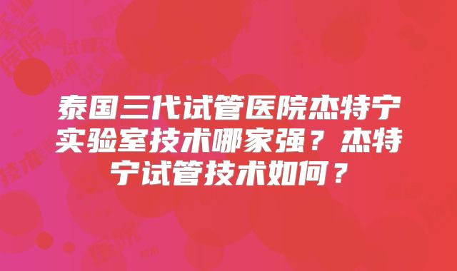 泰国三代试管医院杰特宁实验室技术哪家强？杰特宁试管技术如何？