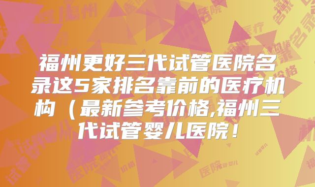 福州更好三代试管医院名录这5家排名靠前的医疗机构（最新参考价格,福州三代试管婴儿医院！