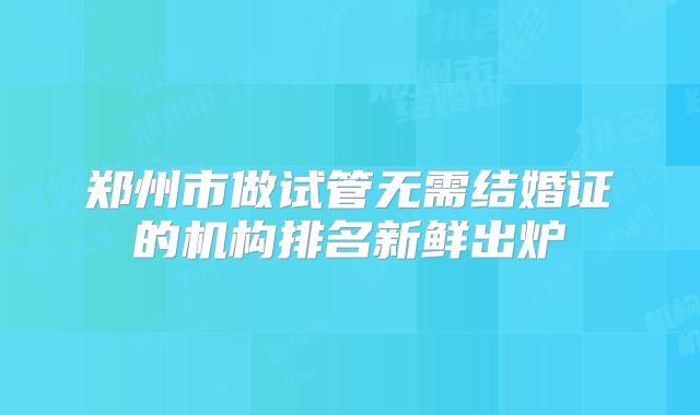 郑州市做试管无需结婚证的机构排名新鲜出炉
