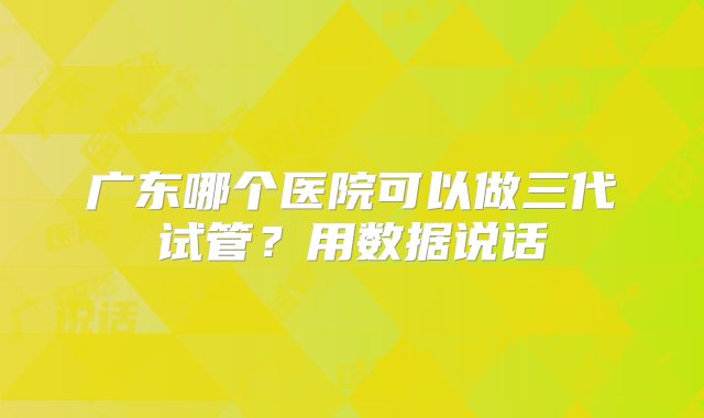 广东哪个医院可以做三代试管？用数据说话