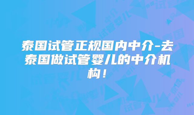 泰国试管正规国内中介-去泰国做试管婴儿的中介机构！