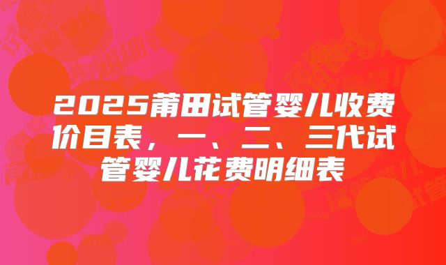 2025莆田试管婴儿收费价目表，一、二、三代试管婴儿花费明细表