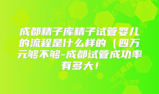 成都精子库精子试管婴儿的流程是什么样的（四万元够不够-成都试管成功率有多大！