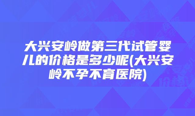 大兴安岭做第三代试管婴儿的价格是多少呢(大兴安岭不孕不育医院)