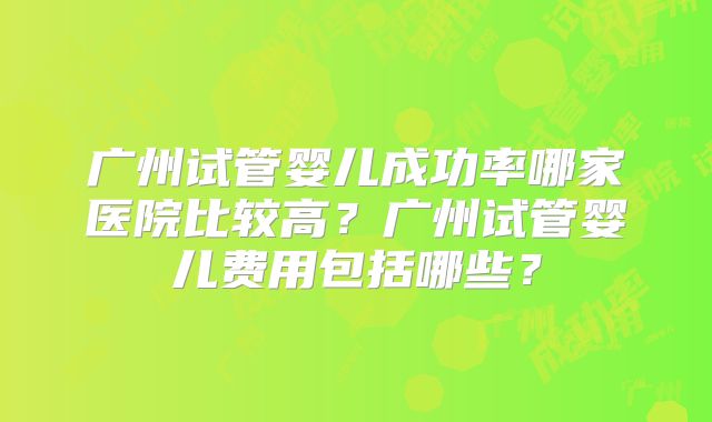 广州试管婴儿成功率哪家医院比较高？广州试管婴儿费用包括哪些？
