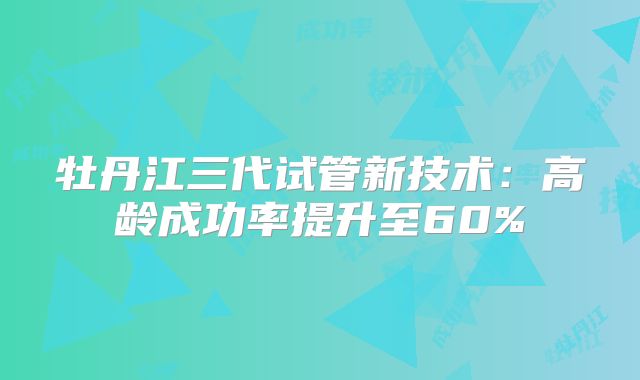 牡丹江三代试管新技术：高龄成功率提升至60%