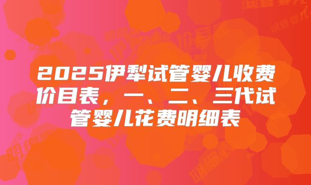 2025伊犁试管婴儿收费价目表,一、二、三代试管婴儿花费明细表