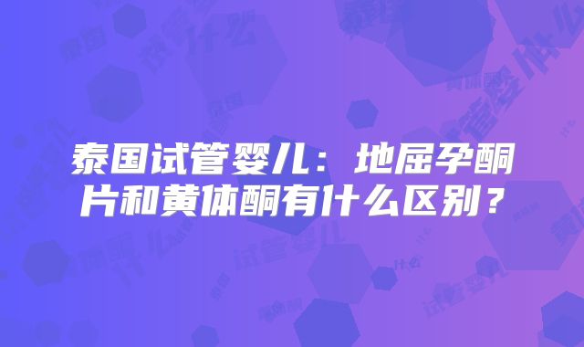 泰国试管婴儿：地屈孕酮片和黄体酮有什么区别？