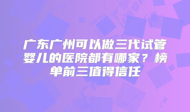 广东广州可以做三代试管婴儿的医院都有哪家？榜单前三值得信任