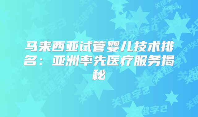 马来西亚试管婴儿技术排名:亚洲率先医疗服务揭秘