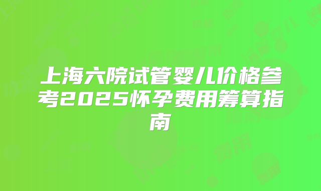 上海六院试管婴儿价格参考2025怀孕费用筹算指南
