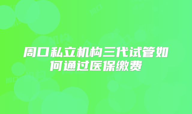周口私立机构三代试管如何通过医保缴费